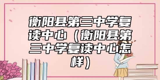 衡阳县第三中学复读中心（衡阳县第三中学复读中心怎样）