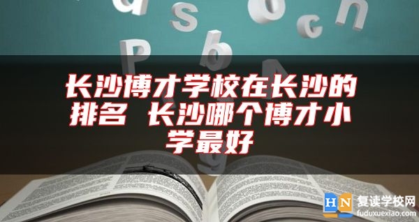 长沙博才学校在长沙的排名 长沙哪个博才小学最好