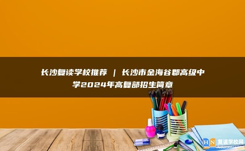长沙复读学校推荐 | 长沙市金海谷郡高级中学2024年高复部招生简章